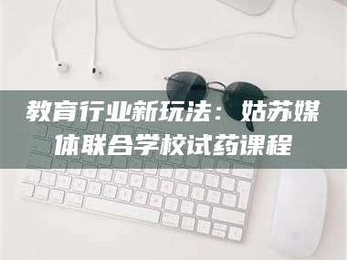 乳山教育行业新玩法：姑苏媒体联合学校试药课程