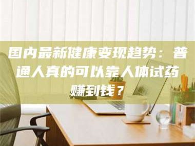 乳山国内最新健康变现趋势：普通人真的可以靠人体试药赚到钱？