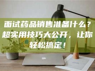 乳山面试药品销售准备什么？超实用技巧大公开，让你轻松搞定！
