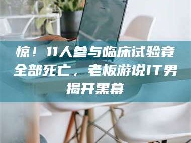 乳山惊！11人参与临床试验竟全部死亡，老板游说IT男揭开黑幕