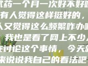 乳山试药一个月一次好不好呀？有人觉得这样挺好的，有人又觉得这么频繁咋办啊。我也是看了网上不少人在讨论这个事情，今天就来说说我自己的看法吧。