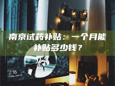 乳山南京试药补贴：一个月能补贴多少钱？
