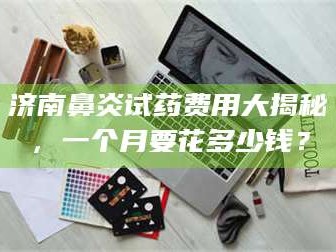 乳山济南鼻炎试药费用大揭秘，一个月要花多少钱？