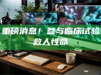 乳山重磅消息！参与临床试验救人性命