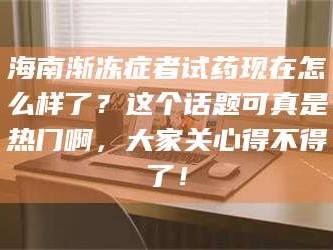 乳山海南渐冻症者试药现在怎么样了？这个话题可真是热门啊，大家关心得不得了！