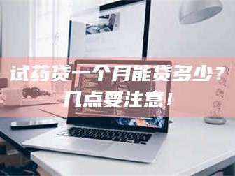 乳山试药贷一个月能贷多少？几点要注意！