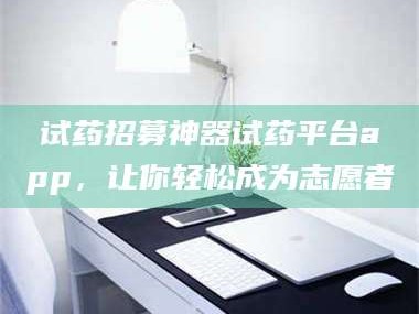 乳山试药招募神器试药平台app，让你轻松成为志愿者