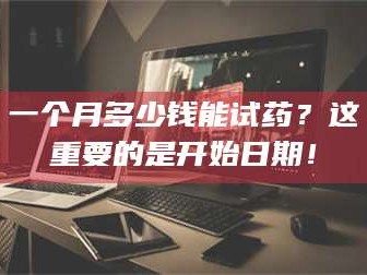 乳山一个月多少钱能试药？这重要的是开始日期！