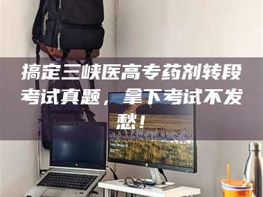乳山搞定三峡医高专药剂转段考试真题，拿下考试不发愁！
