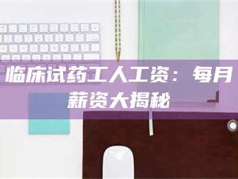 乳山临床试药工人工资：每月薪资大揭秘