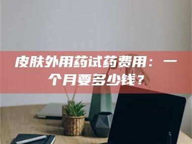乳山皮肤外用药试药费用：一个月要多少钱？