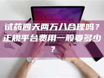 乳山试药四天两万八合理吗？正规平台费用一般要多少？