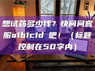 乳山想试药多少钱？快问问客服a1b1c1d溦吧！（标题控制在50字内）