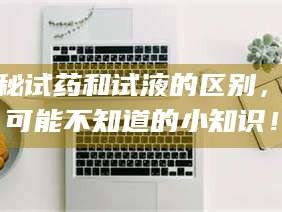 乳山揭秘试药和试液的区别，你可能不知道的小知识！