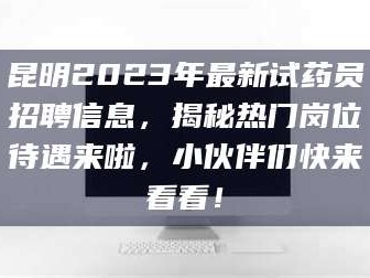 乳山昆明2023年最新试药员招聘信息，揭秘热门岗位待遇来啦，小伙伴们快来看看！