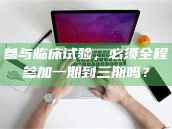 乳山参与临床试验，必须全程参加一期到三期吗？