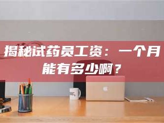 乳山揭秘试药员工资：一个月能有多少啊？