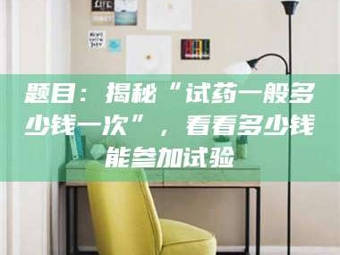 乳山题目：揭秘“试药一般多少钱一次”，看看多少钱能参加试验