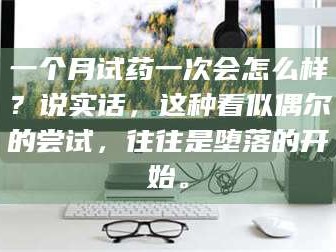 乳山一个月试药一次会怎么样？说实话，这种看似偶尔的尝试，往往是堕落的开始。