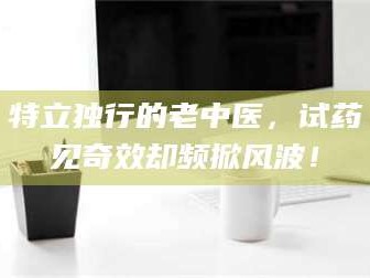 乳山特立独行的老中医，试药见奇效却频掀风波！