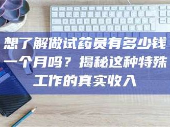 乳山想了解做试药员有多少钱一个月吗？揭秘这种特殊工作的真实收入