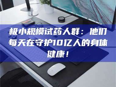 乳山极小规模试药人群：他们每天在守护10亿人的身体健康！