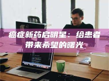 乳山***新药启明星：给患者带来希望的曙光