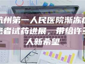 乳山杭州第一人民医院渐冻症患者试药进展，带给许多人新希望