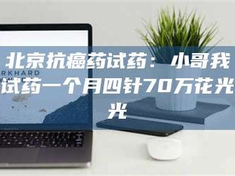 乳山北京抗癌药试药：小哥我试药一个月四针70万花光光