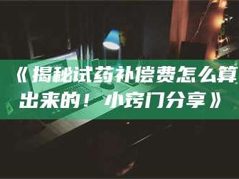 乳山《揭秘试药补偿费怎么算出来的！小窍门分享》