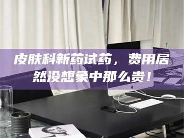 乳山皮肤科新药试药，费用居然没想象中那么贵！