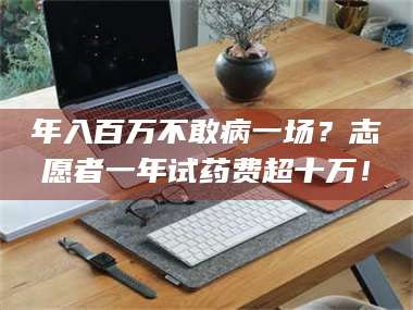 乳山年入百万不敢病一场？志愿者一年试药费超十万！
