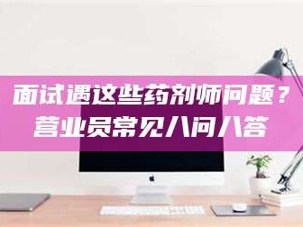 乳山面试遇这些药剂师问题？营业员常见八问八答