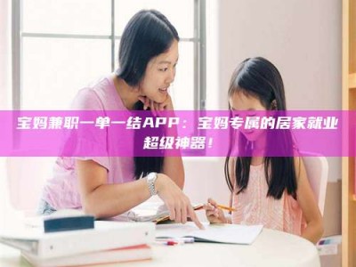 乳山宝妈兼职一单一结APP：宝妈专属的居家就业超级神器！