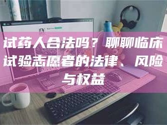 乳山试药人合法吗？聊聊临床试验志愿者的法律、风险与权益