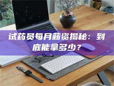 乳山试药员每月薪资揭秘：到底能拿多少？