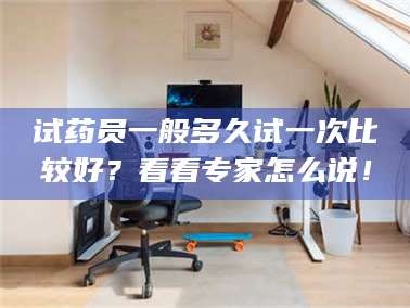 乳山试药员一般多久试一次比较好？看看专家怎么说！