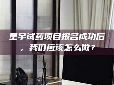 乳山星宇试药项目报名成功后，我们应该怎么做？