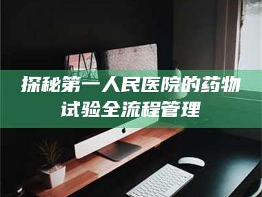 乳山探秘第一人民医院的药物试验全流程管理