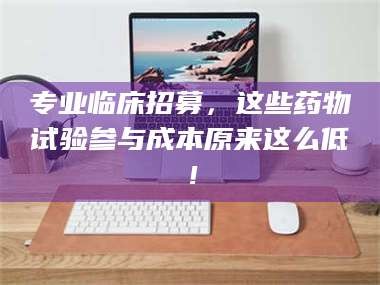 乳山专业临床招募，这些药物试验参与成本原来这么低！