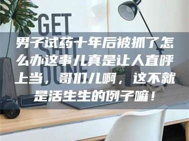 乳山男子试药十年后被抓了怎么办这事儿真是让人直呼上当，哥们儿啊，这不就是活生生的例子嘛！