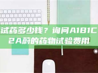 乳山试药多少钱？询问A1B1C2A蔚的药物试验费用