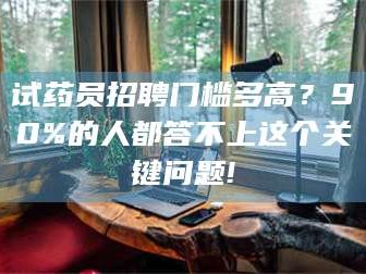 乳山试药员招聘门槛多高？90%的人都答不上这个关键问题!