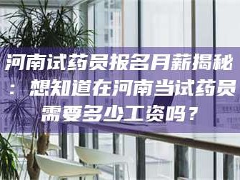 乳山河南试药员报名月薪揭秘：想知道在河南当试药员需要多少工资吗？