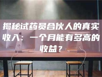 乳山揭秘试药员合伙人的真实收入：一个月能有多高的收益？