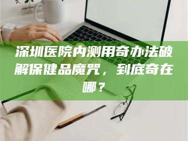 乳山深圳医院内测用奇办法破解保健品魔咒，到底奇在哪？