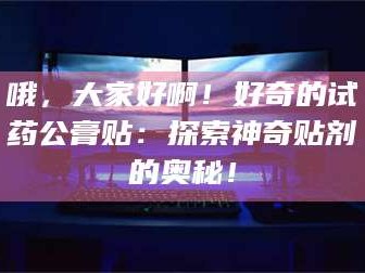 乳山哦，大家好啊！好奇的试药公膏贴：探索神奇贴剂的奥秘！