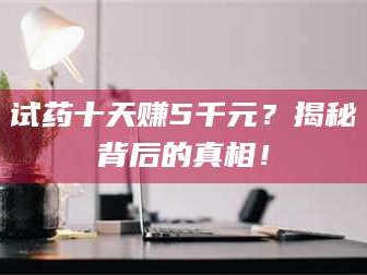 乳山试药十天赚5千元？揭秘背后的真相！