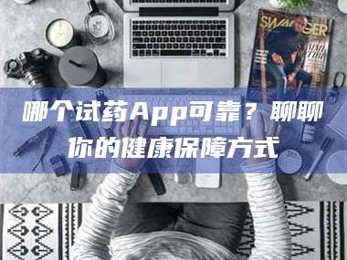 乳山哪个试药App可靠？聊聊你的健康保障方式