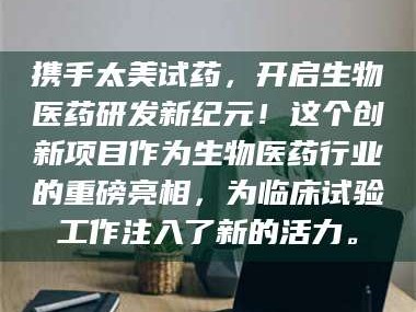 乳山携手太美试药，开启生物医药研发新纪元！这个创新项目作为生物医药行业的重磅亮相，为临床试验工作注入了新的活力。
